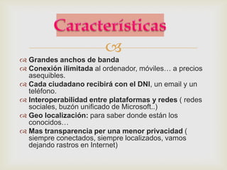 
 Grandes anchos de banda
 Conexión ilimitada al ordenador, móviles… a precios
  asequibles.
 Cada ciudadano recibirá con el DNI, un email y un
  teléfono.
 Interoperabilidad entre plataformas y redes ( redes
  sociales, buzón unificado de Microsoft..)
 Geo localización: para saber donde están los
  conocidos…
 Mas transparencia per una menor privacidad (
  siempre conectados, siempre localizados, vamos
  dejando rastros en Internet)
 