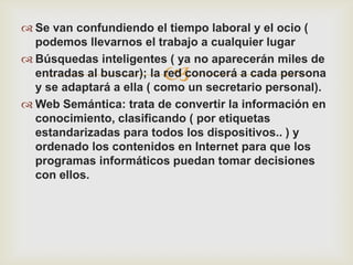 Se van confundiendo el tiempo laboral y el ocio (
  podemos llevarnos el trabajo a cualquier lugar
 Búsquedas inteligentes ( ya no aparecerán miles de
                         
  entradas al buscar); la red conocerá a cada persona
  y se adaptará a ella ( como un secretario personal).
 Web Semántica: trata de convertir la información en
  conocimiento, clasificando ( por etiquetas
  estandarizadas para todos los dispositivos.. ) y
  ordenado los contenidos en Internet para que los
  programas informáticos puedan tomar decisiones
  con ellos.
 