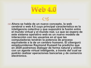 
 Ahora se habla de un nuevo concepto, la web
  cerebral o web 4.0 cuya principal característica es la
  inteligencia colectiva y que supondrá la fusión entre
  el mundo virtual y el mundo real. Lo que se espera de
  este sistema operativo web es un nuevo modelo de
  interacción con los usuarios en el que las
  computadoras tendrán la potencia de proceso
  equivalente a la de un cerebro humano. El cibergurú
  estadounidense Raymond Kuzweil ha predicho que
  en 2029 podremos dialogar de forma natural y online
  con un agente virtual inteligente, a través del cual se
  podrán realizar operaciones bancarias y de comercio
  electrónico.
 