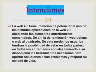 
 La web 4.0 tiene intención de potenciar el uso de
  las distintas aplicaciones de la web 2.0
  añadiendo los elementos anteriormente
  comentados. De ahí la denominación web ubicua
  o web al cuadrado. De este modo, los usuarios
  tendrán la posibilidad de estar en todas partes,
  en todos los entramados sociales teniendo a su
  disposición las herramientas necesarias para
  aportar soluciones a sus problemas y mejorar su
  calidad de vida.
 