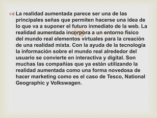  La realidad aumentada parece ser una de las
  principales señas que permiten hacerse una idea de
  lo que va a suponer el futuro inmediato de la web. La
                         
  realidad aumentada incorpora a un entorno físico
  del mundo real elementos virtuales para la creación
  de una realidad mixta. Con la ayuda de la tecnología
  la información sobre el mundo real alrededor del
  usuario se convierte en interactiva y digital. Son
  muchas las compañías que ya están utilizando la
  realidad aumentada como una forma novedosa de
  hacer marketing como es el caso de Tesco, National
  Geographic y Volkswagen.
 
