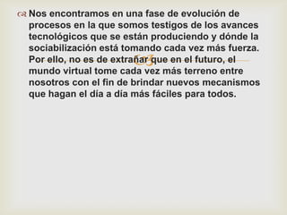  Nos encontramos en una fase de evolución de
  procesos en la que somos testigos de los avances
  tecnológicos que se están produciendo y dónde la
  sociabilización está tomando cada vez más fuerza.
                        
  Por ello, no es de extrañar que en el futuro, el
  mundo virtual tome cada vez más terreno entre
  nosotros con el fin de brindar nuevos mecanismos
  que hagan el día a día más fáciles para todos.
 