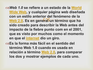 Web 1.0 se refiere a un estado de la World
 Wide Web, y cualquier página web diseñada
 con un estilo anterior del fenómeno de la
                    
 Web 2.0. Es en general un término que ha
 sido creado para describir la Web antes del
 impacto de la fiebre punto com en el 2001,
 que es visto por muchos como el momento
 en que el internet dio un giro.
Es la forma más fácil en el sentido del
 término Web 1.0 cuando es usada en
 relación a término Web 2.0, para comparar
 los dos y mostrar ejemplos de cada uno.
 