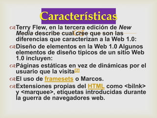Terry Flew, en la tercera edición de New
                    
 Media describe cual cree que son las
 diferencias que caracterizan a la Web 1.0:
Diseño de elementos en la Web 1.0 Algunos
 elementos de diseño típicos de un sitio Web
 1.0 incluyen:
Páginas estáticas en vez de dinámicas por el
 usuario que la visita[2]
El uso de framesets o Marcos.
Extensiones propias del HTML como <bilnk>
 y <marquee>, etiquetas introducidas durante
 la guerra de navegadores web.
 