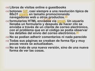  Libros de visitas online o guestbooks
 botones GIF, casi siempre a una resolución típica de
  88x31 pixels en tamaño promocionando

                         
  navegadores web u otros productos.[3]
 formularios HTML enviados vía email. Un usuario
  llenaba un formulario y después de hacer clic se
  enviaba a través de un cliente de correo electrónico,
  con el problema que en el código se podía observar
  los detalles del envío del correo electrónico.[4]
 No se podian adherir comentarios ni nada parecido
 Todas sus páginas se creaban de forma fija y muy
  pocas veces se actualizaban.
 No se trata de una nueva versión, sino de una nueva
  forma de ver las cosas.
 