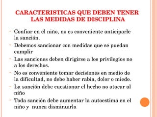 CARACTERISTICAS QUE DEBEN TENER  LAS MEDIDAS DE DISCIPLINA Confiar en el niño, no es conveniente anticiparle la sanción. Debemos sancionar con medidas que se puedan cumplir Las sanciones deben dirigirse a los privilegios no a los derechos. No es conveniente tomar decisiones en medio de la dificultad, no debe haber rabia, dolor o miedo. La sanción debe cuestionar el hecho no atacar al niño Toda sanción debe aumentar la autoestima en el niño y  nunca disminuirla  
