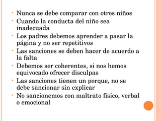 Nunca se debe comparar con otros niños Cuando la conducta del niño sea inadecuada Los padres debemos aprender a pasar la página y no ser repetitivos Las sanciones se deben hacer de acuerdo a la falta Debemos ser coherentes, si nos hemos equivocado ofrecer disculpas Las sanciones tienen un porque, no se debe sancionar sin explicar No sancionemos con maltrato físico, verbal o emocional 