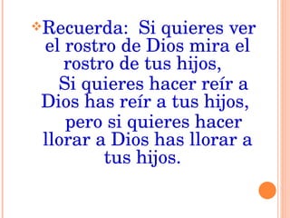 Recuerda:  Si quieres ver el rostro de Dios mira el rostro de tus hijos,  Si quieres hacer reír a Dios has reír a tus hijos,  pero si quieres hacer llorar a Dios has llorar a tus hijos.  