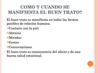 COMO Y CUANDO SE MANIFIESTA EL BUEN TRATO? El buen trato se manifiesta en todas las formas posibles de relación humana. Contacto con la piel Abrazos Miradas Gestos Conversaciones El buen trato es consecuencia del afecto y de una buena salud emocional. 