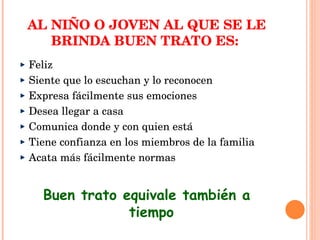 AL NIÑO O JOVEN AL QUE SE LE BRINDA BUEN TRATO ES:  Feliz Siente que lo escuchan y lo reconocen Expresa fácilmente sus emociones Desea llegar a casa Comunica donde y con quien está Tiene confianza en los miembros de la familia Acata más fácilmente normas Buen trato equivale también a tiempo 