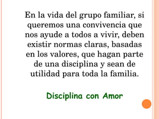 En la vida del grupo familiar, si queremos una convivencia que nos ayude a todos a vivir, deben existir normas claras, basadas en los valores, que hagan parte de una disciplina y sean de utilidad para toda la familia. Disciplina con Amor 