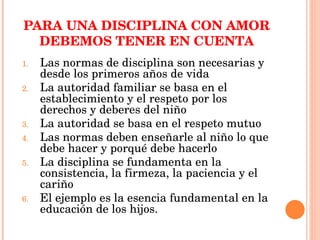 PARA UNA DISCIPLINA CON AMOR DEBEMOS TENER EN CUENTA Las normas de disciplina son necesarias y desde los primeros años de vida La autoridad familiar se basa en el establecimiento y el respeto por los derechos y deberes del niño La autoridad se basa en el respeto mutuo  Las normas deben enseñarle al niño lo que debe hacer y porqué debe hacerlo La disciplina se fundamenta en la consistencia, la firmeza, la paciencia y el cariño  El ejemplo es la esencia fundamental en la educación de los hijos. 