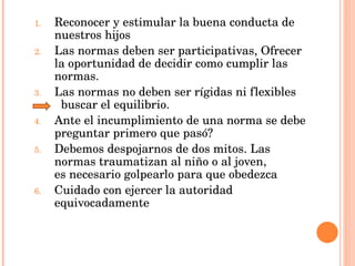 Reconocer y estimular la buena conducta de nuestros hijos Las normas deben ser participativas, Ofrecer la oportunidad de decidir como cumplir las normas. Las normas no deben ser rígidas ni flexibles  buscar el equilibrio. Ante el incumplimiento de una norma se debe preguntar primero que pasó? Debemos despojarnos de dos mitos. Las normas traumatizan al niño o al joven,  es necesario golpearlo para que obedezca Cuidado con ejercer la autoridad equivocadamente 
