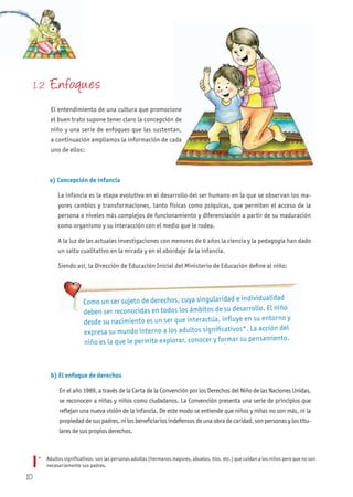 1. 2 Enfoques
El entendimiento de una cultura que promocione
el buen trato supone tener claro la concepción de
niño y una serie de enfoques que las sustentan,
a continuación ampliamos la información de cada
uno de ellos:
b) El enfoque de derechos
En el año 1989, a través de la Carta de la Convención por los Derechos del Niño de las Naciones Unidas,
se reconocen a niñas y niños como ciudadanos. La Convención presenta una serie de principios que
reflejan una nueva visión de la infancia. De este modo se entiende que niños y niñas no son más, ni la
propiedad de sus padres, ni los beneficiarios indefensos de una obra de caridad, son personas y los titu-
lares de sus propios derechos.
Como un ser sujeto de derechos, cuya singularidad e individualidad
deben ser reconocidas en todos los ámbitos de su desarrollo. El niño
desde su nacimiento es un ser que interactúa, influye en su entorno y
expresa su mundo interno a los adultos significativos*. La acción del
niño es la que le permite explorar, conocer y formar su pensamiento.
El entendimiento de una cultura que promocione
el buen trato supone tener claro la concepción de
niño y una serie de enfoques que las sustentan,
a continuación ampliamos la información de cada
a) Concepción de infancia
La infancia es la etapa evolutiva en el desarrollo del ser humano en la que se observan los ma-
yores cambios y transformaciones, tanto físicas como psíquicas, que permiten el acceso de la
persona a niveles más complejos de funcionamiento y diferenciación a partir de su maduración
como organismo y su interacción con el medio que le rodea.
A la luz de las actuales investigaciones con menores de 6 años la ciencia y la pedagogía han dado
un salto cualitativo en la mirada y en el abordaje de la infancia.
Siendo así, la Dirección de Educación Inicial del Ministerio de Educación define al niño:
* Adultos significativos: son las personas adultas (hermanos mayores, abuelos, tíos, etc.) que cuidan a los niños pero que no son
necesariamente sus padres.
10
 