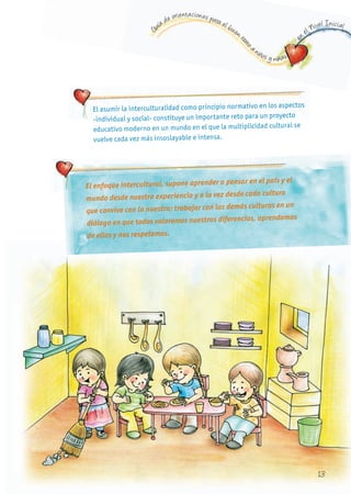 G
uía de orientaciones para el buen t
rato
a niños y niñas
en
el Nivel Inicial
El asumir la interculturalidad como principio normativo en los aspectos
-individual y social- constituye un importante reto para un proyecto
educativo moderno en un mundo en el que la multiplicidad cultural se
vuelve cada vez más insoslayable e intensa.
El enfoque intercultural, supone aprender a pensar en el país y el
mundo desde nuestra experiencia y a la vez desde cada cultura
que convive con la nuestra; trabajar con las demás culturas en un
diálogo en que todos valoremos nuestras diferencias, aprendamos
de ellas y nos respetemos.
13
 