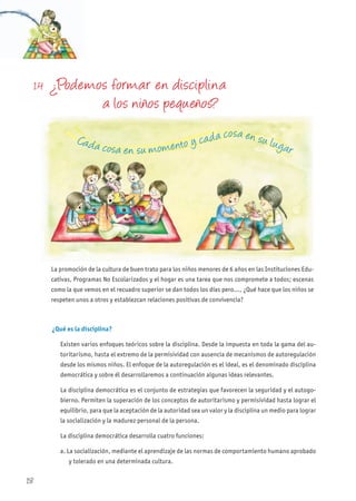 1.4 ¿Podemos formar en disciplina
a los niños pequeños?
La promoción de la cultura de buen trato para los niños menores de 6 años en las Instituciones Edu-
cativas, Programas No Escolarizados y el hogar es una tarea que nos compromete a todos; escenas
como la que vemos en el recuadro superior se dan todos los días pero..., ¿Qué hace que los niños se
respeten unos a otros y establezcan relaciones positivas de convivencia?
¿Qué es la disciplina?
Existen varios enfoques teóricos sobre la disciplina. Desde la impuesta en toda la gama del au-
toritarismo, hasta el extremo de la permisividad con ausencia de mecanismos de autoregulación
desde los mismos niños. El enfoque de la autoregulación es el ideal, es el denominado disciplina
democrática y sobre él desarrollaremos a continuación algunas ideas relevantes.
La disciplina democrática es el conjunto de estrategias que favorecen la seguridad y el autogo-
bierno. Permiten la superación de los conceptos de autoritarismo y permisividad hasta lograr el
equilibrio, para que la aceptación de la autoridad sea un valor y la disciplina un medio para lograr
la socialización y la madurez personal de la persona.
La disciplina democrática desarrolla cuatro funciones:
a. La socialización, mediante el aprendizaje de las normas de comportamiento humano aprobado
y tolerado en una determinada cultura.
Cada cosa en su momento y cada cosa en su lugar
18
 