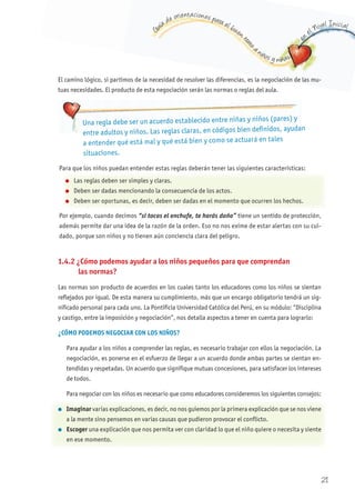 G
uía de orientaciones para el buen t
rato
a niños y niñas
en
el Nivel Inicial
El camino lógico, si partimos de la necesidad de resolver las diferencias, es la negociación de las mu-
tuas necesidades. El producto de esta negociación serán las normas o reglas del aula.
1.4.2 ¿Cómo podemos ayudar a los niños pequeños para que comprendan
las normas?
Las normas son producto de acuerdos en los cuales tanto los educadores como los niños se sientan
reflejados por igual. De esta manera su cumplimiento, más que un encargo obligatorio tendrá un sig-
nificado personal para cada uno. La Pontificia Universidad Católica del Perú, en su módulo: “Disciplina
y castigo, entre la imposición y negociación”, nos detalla aspectos a tener en cuenta para lograrlo:
¿CÓMO PODEMOS NEGOCIAR CON LOS NIñOS?
Para ayudar a los niños a comprender las reglas, es necesario trabajar con ellos la negociación. La
negociación, es ponerse en el esfuerzo de llegar a un acuerdo donde ambas partes se sientan en-
tendidas y respetadas. Un acuerdo que signifique mutuas concesiones, para satisfacer los intereses
de todos.
Para negociar con los niños es necesario que como educadores consideremos los siguientes consejos:
l Imaginar varias explicaciones, es decir, no nos guiemos por la primera explicación que se nos viene
a la mente sino pensemos en varias causas que pudieron provocar el conflicto.
l Escoger una explicación que nos permita ver con claridad lo que el niño quiere o necesita y siente
en ese momento.
Una regla debe ser un acuerdo establecido entre niñas y niños (pares) y
entre adultos y niños. Las reglas claras, en códigos bien definidos, ayudan
a entender qué está mal y qué está bien y como se actuará en tales
situaciones.
Para que los niños puedan entender estas reglas deberán tener las siguientes características:
Por ejemplo, cuando decimos “si tocas el enchufe, te harás daño” tiene un sentido de protección,
además permite dar una idea de la razón de la orden. Eso no nos exime de estar alertas con su cui-
dado, porque son niños y no tienen aún conciencia clara del peligro.
l Las reglas deben ser simples y claras.
l Deben ser dadas mencionando la consecuencia de los actos.
l Deben ser oportunas, es decir, deben ser dadas en el momento que ocurren los hechos.
21
 