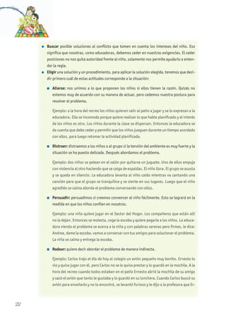 l Buscar posible soluciones al conflicto que tomen en cuenta los intereses del niño. Eso
significa que nosotras, como educadoras, debemos ceder en nuestras exigencias. El ceder
posiciones no nos quita autoridad frente al niño, solamente nos permite ayudarlo a enten-
der la regla.
l Eligir una solución y un procedimiento, para aplicar la solución elegida, tenemos que deci-
dir primero cuál de estas actitudes corresponde a la situación:
n Aliarse: nos unimos a lo que proponen los niños si ellos tienen la razón. Quizás no
estemos muy de acuerdo con su manera de actuar, pero cedemos nuestra postura para
resolver el problema.
Ejemplo: a la hora del recreo los niños quieren salir al patio a jugar y se lo expresan a la
educadora. Ella se incomoda porque quiere realizar lo que había planificado y el interés
de los niños es otro. Los niños durante la clase se dispersan. Entonces la educadora se
da cuenta que debe ceder y permitir que los niños jueguen durante un tiempo acordado
con ellos, para luego retomar la actividad planificada.
n Distraer: distraemos a los niños o al grupo si la tensión del ambiente es muy fuerte y la
situación se ha puesto delicada. Después abordamos el problema.
Ejemplo: dos niños se pelean en el salón por quitarse un juguete. Uno de ellos empuja
con violencia al otro haciendo que se caiga de espaldas. El niño llora. El grupo se asusta
y se queda en silencio. La educadora levanta al niño caído mientras va cantando una
canción para que el grupo se tranquilice y se siente en sus lugares. Luego que el niño
agredido se calma aborda el problema conversando con ellos.
n Persuadir: persuadimos si creemos convencer al niño fácilmente. Esto se logrará en la
medida en que los niños confían en nosotros.
Ejemplo: una niña quiere jugar en el Sector del Hogar. Los compañeros que están allí
no la dejan. Entonces se molesta, coge la escoba y quiere pegarle a los niños. La educa-
dora viendo el problema se acerca a la niña y con palabras serenas pero firmes, le dice:
Andrea, dame la escoba, vamos a conversar con tus amigos para solucionar el problema.
La niña se calma y entrega la escoba.
n Rodear: quiere decir abordar el problema de manera indirecta.
Ejemplo: Carlos trajo el día de hoy al colegio un avión pequeño muy bonito. Ernesto lo
vio y quiso jugar con él, pero Carlos no se lo quiso prestar y lo guardó en la mochila. A la
hora del recreo cuando todos estaban en el patio Ernesto abrió la mochila de su amigo
y sacó el avión que tanto le gustaba y lo guardó en su lonchera. Cuando Carlos buscó su
avión para enseñarlo y no lo encontró, se levantó furioso y le dijo a la profesora que Er-
22
 
