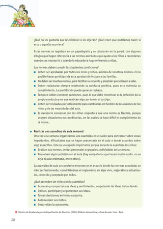 5 Centro de Excelencia para la Capacitación de Maestros (2004) Módulo: Autoestima y clima de aula. Lima - Perú
¿Qué no les gustaría que les hicieran o les dijeran? ¿Qué creen que podríamos hacer si
esto o aquello ocurriera?
Estas normas se registran en un papelógrafo y se colocarán en la pared, con algunos
dibujos que hagan referencia a las normas acordadas que ayude a los niños a recordarlas
cuando sea necesario o cuando la educadora haga referencia a ellas.
Las normas deben cumplir las siguientes condiciones5
n Deben ser aprobadas por todos los niños y niñas, además de nosotros mismos. En lo
posible hacer participar de esta aprobación incluso a las familias.
n No deben ser muchas normas, para facilitar su recuerdo y propiciar que se lleven a cabo.
n Deben redactarse siempre mostrando la conducta positiva, pues esto estimula su
cumplimiento. La prohibición puede generar rechazo.
n Tampoco deben contener sanciones, pues lo que debe incentivar es la reflexión de la
propia conducta y no que realicen algo por temor al castigo.
n Deben ser revisadas periódicamente para cambiarlas en función de los avances de los
niños y de las necesidades del aula.
n Es necesario conversar con los niños respecto a que una norma es flexible, porque
ocurren situaciones extraordinarias, en las cuales se hace difícil el cumplimiento de
la misma.
l Realizar una asamblea de aula semanal
Una vez a la semana organizamos una asamblea en el salón para conversar sobre cosas
importantes, dificultades que se hayan presentado en el aula o tomar acuerdos sobre
algo específico. Este es un espacio importante porque durante la asamblea los niños:
n Evalúan sus normas, metas personales o grupales, actividades de la semana.
n Resuelven algún problema en el aula (hay compañeros que hacen mucho ruido, no se
deja el aula ordenada, entre otras).
La asamblea de aula se convierte entonces en el espacio donde las normas acordadas se
irán perfeccionando, convirtiéndose el reglamento en algo vivo, mejorable y actualiza-
do, conocido y aceptado por todos.
¿Qué aprenden los niños con la asamblea?
n Expresan y comparten sus ideas y sentimientos, respetando las ideas de los demás.
n Opinan, participan y argumentan sus ideas.
n Toman decisiones en forma conjunta.
n Autoevalúan sus metas.
n Desarrollan la autonomía.
26
 