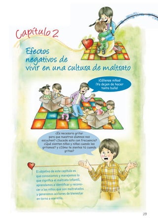 Efectos
negativos de
vivir en una cultura de maltrato
El objetivo de este capítulo es
que conozcamos y manejemos lo
que significa el maltrato infantil,
aprendamos a identificar y recono-
cer a los niños que son maltratados
y generemos acciones de bienestar
en torno a ese niño.
¡Cállense niños!
¡Ya dejen de hacer
tanta bulla!
que conozcamos y manejemos loque conozcamos y manejemos lo
que significa el maltrato infantil,
aprendamos a identificar y recono-
cer a los niños que son maltratados
y generemos acciones de bienestar
EfectosEfectosEfectosEfectosEfectosEfectosEfectosEfectos
negativos denegativos denegativos denegativos denegativos denegativos de
Capítulo 2
¿Es necesario gritar
para que nuestros alumnos nos
escuchen? ¿Sucede esto con frecuencia?
¿Qué sienten niños y niñas cuando les
gritamos? y ¿Cómo te sientes tú cuando
gritas?
29
 