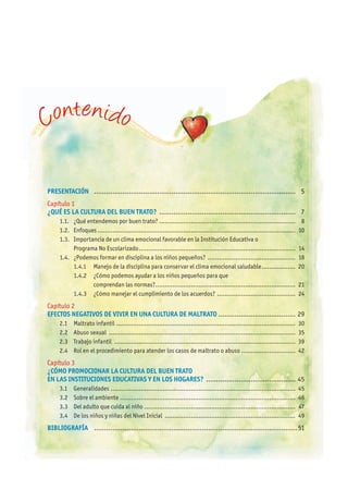 PRESENTACIÓN ................................................................................................... 5
Capítulo 1
¿QUÉ ES LA CULTURA DEL BUEN TRATO? ................................................................... 7
1.1. ¿Qué entendemos por buen trato? ......................................................................... 8
1.2. Enfoques .......................................................................................................... 10
1.3. Importancia de un clima emocional favorable en la Institución Educativa o
Programa No Escolarizado.................................................................................... 14
1.4. ¿Podemos formar en disciplina a los niños pequeños? ............................................... 18
1.4.1 Manejo de la disciplina para conservar el clima emocional saludable.................. 20
1.4.2 ¿Cómo podemos ayudar a los niños pequeños para que
comprendan las normas?........................................................................... 21
1.4.3 ¿Cómo manejar el cumplimiento de los acuerdos? .......................................... 24
Capítulo 2
EFECTOS NEGATIVOS DE VIVIR EN UNA CULTURA DE MALTRATO ...................................... 29
2.1 Maltrato infantil ................................................................................................ 30
2.2 Abuso sexual .................................................................................................... 35
2.3 Trabajo infantil ................................................................................................. 39
2.4 Rol en el procedimiento para atender los casos de maltrato o abuso ............................. 42
Capítulo 3
¿CÓMO PROMOCIONAR LA CULTURA DEL BUEN TRATO
EN LAS INSTITUCIONES EDUCATIVAS y EN LOS hOGARES? ............................................ 45
3.1 Generalidades ................................................................................................... 45
3.2 Sobre el ambiente .............................................................................................. 46
3.3 Del adulto que cuida al niño ................................................................................. 47
3.4 De los niños y niñas del Nivel Inicial ...................................................................... 49
BIBLIOGRAFÍA ....................................................................................................51
Contenido
 