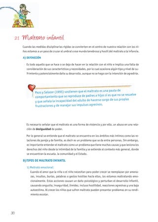 30
2.1 Maltrato infantil
Cuando las medidas disciplinarias rígidas se convierten en el centro de nuestra relación con los ni-
ños estamos a un paso de cruzar el umbral a ese mundo tenebroso y hostil del maltrato a la infancia.
A) DEFINICIÓN
Es todo aquello que se hace o se deja de hacer en la relación con el niño e implica una falta de
consideración de sus características y necesidades, por lo cual ocasiona algún tipo y nivel de su-
frimiento y potencialmente daña su desarrollo, aunque no se haga con la intención de agredirle.
Es necesario señalar que el maltrato es una forma de violencia y por ello, un abuso en una rela-
ción de desigualdad de poder.
Por lo general se entiende que el maltrato se encuentra en los ámbitos más íntimos como las re-
laciones de pareja y de familia, es decir es un problema que se da entre personas. Sin embargo,
es importante entender el maltrato como un problema que tiene muchas causas y que lesiona los
derechos del niño desde la intimidad de la familia y se extiende al contexto más general, donde
se encuentran la escuela, la comunidad y el Estado.
B)TIPOS DE MALTRATO INFANTIL
1) Maltrato emocional:
Cuando el amor que la niña o el niño necesitan para poder crecer se reemplazan por amena-
zas, insultos, burlas, palabras o gestos hostiles hacia ellos, los estamos maltratando emo-
cionalmente. Estas acciones causan un daño psicológico y perturban el desarrollo infantil,
causando angustia, inseguridad, timidez, incluso hostilidad, reacciones agresivas y una baja
autoestima. Al crecer los niños que sufren maltrato pueden presentar problemas en su rendi-
miento escolar.
Pezo y Salazar (1995) sostienen que el maltrato es una pauta de
comportamiento que se reproduce de padres a hijos si es que no se resuelve
y que señala la incapacidad del adulto de hacerse cargo de sus propias
frustraciones y de manejar sus impulsos agresivos.
 