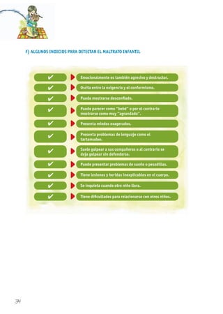 34
F) ALGUNOS INDICIOS PARA DETECTAR EL MALTRATO INFANTIL
Emocionalmente es también agresivo y destructor.✔
✔
✔
✔
✔
✔
✔
✔
✔
✔
✔
Oscila entre la exigencia y el conformismo.
Puede mostrarse desconfiado.
Puede parecer como “bebé” o por el contrario
mostrarse como muy “agrandado”.
Presenta problemas de lenguaje como el
tartamudeo.
Suele golpear a sus compañeros o al contrario se
deja golpear sin defenderse.
Puede presentar problemas de sueño o pesadillas.
Tiene lesiones y heridas inexplicables en el cuerpo.
Se inquieta cuando otro niño llora.
Tiene dificultades para relacionarse con otros niños.
Presenta miedos exagerados.
 
