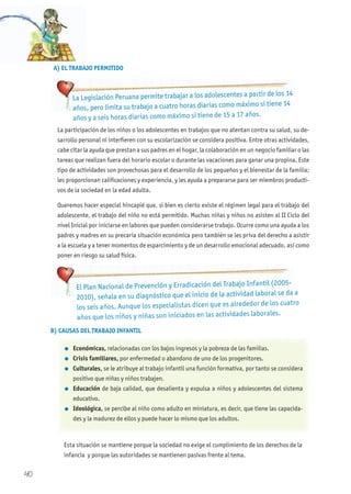 40
El Plan Nacional de Prevención y Erradicación del Trabajo Infantil (2005-
2010), señala en su diagnóstico que el inicio de la actividad laboral se da a
los seis años. Aunque los especialistas dicen que es alrededor de los cuatro
años que los niños y niñas son iniciados en las actividades laborales.
La participación de los niños o los adolescentes en trabajos que no atentan contra su salud, su de-
sarrollo personal ni interfieren con su escolarización se considera positiva. Entre otras actividades,
cabe citar la ayuda que prestan a sus padres en el hogar, la colaboración en un negocio familiar o las
tareas que realizan fuera del horario escolar o durante las vacaciones para ganar una propina. Este
tipo de actividades son provechosas para el desarrollo de los pequeños y el bienestar de la familia;
les proporcionan calificaciones y experiencia, y les ayuda a prepararse para ser miembros producti-
vos de la sociedad en la edad adulta.
Queremos hacer especial hincapié que, si bien es cierto existe el régimen legal para el trabajo del
adolescente, el trabajo del niño no está permitido. Muchas niñas y niños no asisten al II Ciclo del
nivel Inicial por iniciarse en labores que pueden considerarse trabajo. Ocurre como una ayuda a los
padres y madres en su precaria situación económica pero también se les priva del derecho a asistir
a la escuela y a tener momentos de esparcimiento y de un desarrollo emocional adecuado, así como
poner en riesgo su salud física.
B) CAUSAS DEL TRABAJO INFANTIL
l Económicas, relacionadas con los bajos ingresos y la pobreza de las familias.
l Crisis familiares, por enfermedad o abandono de uno de los progenitores.
l Culturales, se le atribuye al trabajo infantil una función formativa, por tanto se considera
positivo que niñas y niños trabajen.
l Educación de baja calidad, que desalienta y expulsa a niños y adolescentes del sistema
educativo.
l Ideológica, se percibe al niño como adulto en miniatura, es decir, que tiene las capacida-
des y la madurez de ellos y puede hacer lo mismo que los adultos.
Esta situación se mantiene porque la sociedad no exige el cumplimiento de los derechos de la
infancia y porque las autoridades se mantienen pasivas frente al tema.
A) EL TRABAJO PERMITIDO
La Legislación Peruana permite trabajar a los adolescentes a partir de los 14
años, pero limita su trabajo a cuatro horas diarias como máximo si tiene 14
años y a seis horas diarias como máximo si tiene de 15 a 17 años.
 