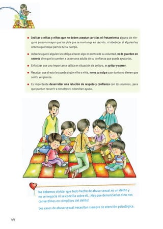 44
No debemos olvidar que todo hecho de abuso sexual es un delito y
no se negocia ni se concilia sobre él. ¡Hay que denunciarlos sino nos
convertimos en cómplices del delito!
Los casos de abuso sexual necesitan siempre de atención psicológica.
l Indicar a niñas y niños que no deben aceptar caricias ni frotamiento alguno de nin-
guna persona mayor que les pida que se mantenga en secreto, ni obedecer si alguien les
ordena que toque partes de su cuerpo.
l Avisarles que si alguien les obliga a hacer algo en contra de su voluntad, no lo guarden en
secreto sino que lo cuenten a la persona adulta de su confianza que pueda ayudarlos.
l Enfatizar que una importante salida en situación de peligro, es gritar y correr.
l Recalcar que si esto le sucede algún niño o niña, no es su culpa y por tanto no tienen que
sentir vergüenza.
l Es importante desarrollar una relación de respeto y confianza con los alumnos, para
que puedan recurrir a nosotros si necesitan ayuda.
 