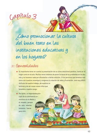 Capítulo 3
¿Cómo promocionar la cultura
del buen trato en las
instituciones educativas y
en los hogares?
3.1 Generalidades
l Es importante tener en cuenta la preservación de un clima emocional positivo, tanto en el
hogar como en el aula. Muchas veces tratamos de poner la causa de los problemas en los de-
más y no hacemos nada por afrontarlos o darles solución. Si las personas que tenemos más
cerca son nuestros enemigos y cargamos la relación de rabia y frustración, será muy difícil
disfrutar de nuestro trabajo, de nuestras re-
laciones y de ver crecer a esos niños que
tenemos a nuestro cargo.
l Por tanto, un importante prin-
cipio de la convivencia ar-
moniosa es el afecto y
el respeto, porque
de esta relación
tomamos fuerza
para vivir.
disfrutar de nuestro trabajo, de nuestras re-
laciones y de ver crecer a esos niños que
tenemos a nuestro cargo.
Por tanto, un importante prin-
cipio de la convivencia ar-
moniosa es el afecto y
el respeto, porque
de esta relación
tomamos fuerza
45
 