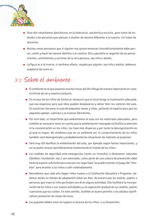 l Para ello necesitamos ejercitarnos en la tolerancia, paciencia y escucha, para tratar de en-
tender a las personas que piensan o sienten de manera diferente a la nuestra, sin tratar de
atacarlos.
l Muchas veces pensamos que si alguien nos quiere entonces incondicionalmente debe pen-
sar, sentir y hacer de manera idéntica a la nuestra. Ello supondría la negación de los pensa-
mientos, sentimientos y acciones de la otra persona, sea niño o adulto.
l La figura es a la inversa, si sentimos afecto, respeto por alguien, sea niño o adulto, debemos
aceptarlo tal como es.
3. 2 Sobre el ambiente
l El ambiente en el que pasamos muchas horas del día influye de manera importante en nues-
tra forma de ser y nuestra conducta.
l En el caso de los niños de Inicial es necesario que el local tenga la iluminación adecuada,
que sea espacioso para que ellos puedan desplazarse y ubicar bien los sectores del aula.
En ocasiones llenamos el aula de pequeñas mesas y sillas, quitando el espacio para que los
pequeños gateen, caminen y se muevan libremente.
l Por otro lado, es importante que ambientemos el aula con los materiales adecuados, pero
también es necesario tener en cuenta que la ambientación recargada no facilita la atención
ni la concentración en los niños, los hace más dispersos y por tanto la desorganización en
el aula es mayor. No olvidemos que en un ambiente así, el comportamiento de los niños
también será desorganizado y probablemente las situaciones de maltrato se propicien.
l Será muy útil dosificar la ambientación del aula, por ejemplo según fechas importantes, y
así se podrá renovar periódicamente manteniendo el interés de los niños.
l Las medidas de seguridad ante emergencias (como un incendio) o fenómenos naturales
(temblor, inundación, etc.) son esenciales; como parte de una cultura de prevención debe
tenerse espacio suficiente para evacuar con seguridad. Se puede inventar el juego del “tem-
blor” para enseñar a los niños a salir ordenadamente.
l Recordemos que cada año llegan niños nuevos a la Institución Educativa o Programa, de-
bemos darles un tiempo de adaptación todos los días, de manera que las madres, padres o
personas que traen al niño participen con él en alguna actividad. Ello facilitará la incorpo-
ración de los niños a sus nuevas actividades y a la separación gradual de sus madres, padres
o personas que los cuidan. En este sentido, también es bueno permitir a los adultos signifi-
cativos presenciar las clases de cerca.
l Los juguetes deben estar en lugares al alcance de los niños, a su disposición.
46
 