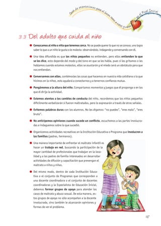 G
uía de orientaciones para el buen t
rato
a niños y niñas
en
el Nivel Inicial
47
3. 3 Del adulto que cuida al niño
l Conozcamosalniñooniñaquetenemoscerca.Nosepuedequererloquenoseconoce,unologra
saber lo que a un niño le gusta o le molesta observándolo, indagando y conversando con él.
l Una idea difundida es que los niños pequeños no entienden, pero ellos entienden lo que
se les dice, esto depende del modo y del tono en que se les habla, pues si les gritamos o les
hablamos cuando estamos molestos, ellos se asustarán y el miedo será un obstáculo para que
nos entiendan.
l Conversemos con ellos, contémosles las cosas que hacemos en nuestra vida cotidiana o lo que
hicimos en la niñez, esto ayudará a conectarnos y a tenernos confianza mutua.
l Pongámonos a la altura del niño. Compartamos momentos y juegos que él proponga o en los
que él dirija la actividad.
l Estemos atentos a los cambios de conducta del niño, recordemos que los niños pequeños
difícilmente verbalizarán si fueron maltratados, pero lo expresarán a través de otras señales.
l Evitemos palabras duras con los alumnos. No les digamos: “no puedes”, “eres malo”, “eres
bruto”.
l No anticipemos opiniones cuando sucede un conflicto, escuchemos a las partes involucra-
das e indaguemos sobre lo que sucedió.
l Organicemos actividades recreativas en la Institución Educativa o Programa que involucren a
las familias (padres, hermanos).
l Una manera importante de enfrentar el maltrato infantil es
hacer un trabajo en red, buscando la participación de la
mayor cantidad de profesionales que trabajan en la loca-
lidad y a los padres de familia interesados en desarrollar
actividades de difusión y capacitación que prevengan el
maltrato a niños y niñas.
l Del mismo modo, dentro de cada Institución Educa-
tiva o el conjunto de Programas que corresponden a
una docente coordinadora o el conjunto de docentes
coordinadoras y la Especialista de Educación Inicial,
debemos formar grupos de apoyo para atender los
casos de maltrato y abuso sexual. De esta manera, es-
tos grupos de apoyo no sólo acompañan a la docente
involucrada, sino también le alcanzarán opiniones y
formas de ver el problema.
, buscando la participación de la
-
lidad y a los padres de familia interesados en desarrollar
-
tiva o el conjunto de Programas que corresponden a
una docente coordinadora o el conjunto de docentes
coordinadoras y la Especialista de Educación Inicial,
para atender los
-
tos grupos de apoyo no sólo acompañan a la docente
 