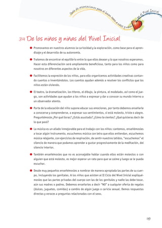 G
uía de orientaciones para el buen t
rato
a niños y niñas
en
el Nivel Inicial
3.4 De los niños y niñas del Nivel Inicial
l Promovamos en nuestros alumnos la curiosidad y la exploración, como base para el apren-
dizaje y el desarrollo de su autonomía.
l Tratemos de encontrar el equilibrio entre lo que ellos desean y lo que nosotros esperamos.
Hacer esta diferenciación será ampliamente beneficiosa, tanto para los niños como para
nosotros en diferentes aspectos de la vida.
l Facilitemos la expresión de los niños, para ello organicemos actividades creativas contan-
do cuentos o inventándolos. Los cuentos ayudan además a resolver los conflictos que los
niños están viviendo.
l El teatro, la dramatización, los títeres, el dibujo, la pintura, el modelado, así como el jue-
go, son actividades que ayudan a los niños a expresar y dar a conocer su mundo interno a
un observador atento.
l Parte de la educación del niño supone educar sus emociones, por tanto debemos enseñarle
a conocerse y comprenderse, a expresar sus sentimientos, si está molesto, triste o alegre.
Preguntémosle ¿Por qué lloras? ¿Estás asustado? ¿Cómo te sientes? ¿Qué quisieras decir de
lo que pasó?
l La música es un aliado inmejorable para el trabajo con los niños: cantemos, enseñémosles
a tocar algún instrumento, escuchemos música con letra que ellos entiendan, escuchemos
música relajante, con ejercicios de respiración, de sentir nuestros latidos, “escuchemos” el
silencio de manera que podamos aprender a gustar progresivamente de la meditación, del
silencio interior.
l También enseñémosles que no es aconsejable hablar cuando ellos están molestos o con
alguien que está molesto, es mejor esperar un rato para que se calme y luego se le pueda
escuchar.
l Desde muy pequeños enseñémosles a nombrar de manera apropiada las partes de su cuer-
po, incluyendo los genitales. A los niños que asisten al II Ciclo del Nivel Inicial expliqué-
mosles que las partes privadas del cuerpo son las de los genitales y nadie las debe tocar,
aún sus madres o padres. Debemos enseñarles a decir “NO” a cualquier oferta de regalos
(dulces, juguetes, comidas) a cambio de algún juego o caricia sexual. Demos respuestas
directas y veraces a preguntas relacionadas con el sexo.
49
 