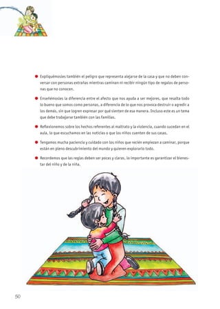 l Expliquémosles también el peligro que representa alejarse de la casa y que no deben con-
versar con personas extrañas mientras caminan ni recibir ningún tipo de regalos de perso-
nas que no conocen.
l Enseñémosles la diferencia entre el afecto que nos ayuda a ser mejores, que resalta todo
lo bueno que somos como personas, a diferencia de lo que nos provoca destruir o agredir a
los demás, sin que logren expresar por qué sienten de esa manera. Incluso este es un tema
que debe trabajarse también con las familias.
l Reflexionemos sobre los hechos referentes al maltrato y la violencia, cuando sucedan en el
aula, lo que escuchamos en las noticias o que los niños cuenten de sus casas.
l Tengamos mucha paciencia y cuidado con los niños que recién empiezan a caminar, porque
están en pleno descubrimiento del mundo y quieren explorarlo todo.
l Recordemos que las reglas deben ser pocas y claras, lo importante es garantizar el bienes-
tar del niño y de la niña.
50
 
