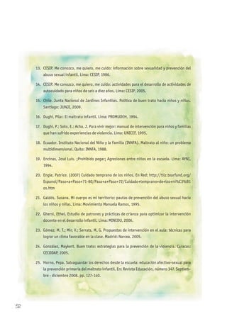 13. CESIP. Me conozco, me quiero, me cuido: información sobre sexualidad y prevención del
abuso sexual infantil. Lima: CESIP, 1986.
14. CESIP. Me conozco, me quiero, me cuido: actividades para el desarrollo de actividades de
autocuidado para niños de seis a diez años. Lima: CESIP, 2005.
15. Chile. Junta Nacional de Jardines Infantiles. Política de buen trato hacia niños y niñas.
Santiago: JUNJI, 2009.
16. Dughi, Pilar. El maltrato infantil. Lima: PROMUDEH, 1994.
17. Dughi, P.; Soto, E.; Acha, J. Para vivir mejor: manual de intervención para niños y familias
que han sufrido experiencias de violencia. Lima: UNICEF, 1995.
18. Ecuador. Instituto Nacional del Niño y la Familia (INNFA). Maltrato al niño: un problema
multidimensional. Quito: INNFA, 1988.
19. Encinas, José Luis. ¡Prohibido pegar¡ Agresiones entre niños en la escuela. Lima: AYNI,
1994.
20. Engle, Patrice. (2007) Cuidado temprano de los niños. En Red: http://tilz.tearfund.org/
Espanol/Paso+a+Paso+71-80/Paso+a+Paso+72/Cuidado+temprano+de+los+ni%C3%B1
os.htm
21. Galdós, Susana. Mi cuerpo es mi territorio: pautas de prevención del abuso sexual hacia
los niños y niñas. Lima: Movimiento Manuela Ramos, 1995.
22. Ghersi, Ethel. Estudio de patrones y prácticas de crianza para optimizar la intervención
docente en el desarrollo infantil. Lima: MINEDU, 2006.
23. Gómez, M. T.; Mir, V.; Serrats, M. G. Propuestas de intervención en el aula: técnicas para
lograr un clima favorable en la clase. Madrid: Narcea, 2005.
24. González, Maykert. Buen trato: estrategias para la prevención de la violencia. Caracas:
CECODAP, 2005.
25. Horno, Pepa. Salvaguardar los derechos desde la escuela: educación afectivo-sexual para
la prevención primaria del maltrato infantil. En: Revista Educación, número 347. Septiem-
bre - diciembre 2008. pp. 127-140.
52
 