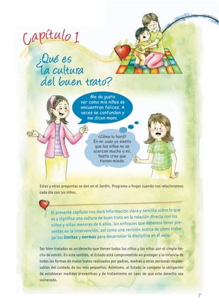 Capítulo 1
¿Qué es
la cultura
del buen trato?
Me da gusto
ver como mis niños se
encuentran felices. A
veces se confunden y
me dicen mami.
Estas y otras preguntas se dan en el Jardín, Programa u hogar cuando nos relacionamos
cada día con los niños.
Ser bien tratados es un derecho que tienen todos los niños y las niñas por el simple he-
cho de existir. En este sentido, el Estado está comprometido en proteger a la infancia de
todas las formas de malos tratos realizados por padres, madres u otras personas respon-
sables del cuidado de los más pequeños. Asimismo, al Estado le compete la obligación
de establecer medidas preventivas y de tratamiento en caso de que este derecho sea
vulnerado.
¿Cómo lo hará?
En mi caso yo siento
que los niños no se
acercan mucho a mí,
hasta creo que
tienen miedo.
El presente capítulo nos dará información clara y sencilla sobre lo que
es y significa una cultura de buen trato en la relación directa con los
niños y niñas menores de 6 años, los enfoques que debemos tener pre-
sentes en la intervención, así como una revisión acerca de cómo traba-
jar los límites y normas para desarrollar la disciplina en el aula.
Me da gusto
ver como mis niños se
encuentran felices. A
veces se confunden y
me dicen mami.
Estas y otras preguntas se dan en el Jardín, Programa u hogar cuando nos relacionamos
7
 