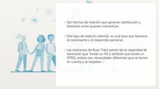 ◦ Son formas de relación que generan satisfacción y
bienestar entre quienes interactúan.
◦ Este tipo de relación además, es una base que favorece
el crecimiento y el desarrollo personal.
◦ Las relaciones de Buen Trato parten de la capacidad de
reconocer que "existe un YO y también que existe un
OTRO, ambos con necesidades diferentes que se tienen
en cuenta y se respetan...”
 