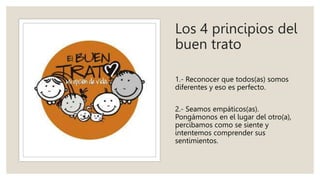 Los 4 principios del
buen trato
1.- Reconocer que todos(as) somos
diferentes y eso es perfecto.
2.- Seamos empáticos(as).
Pongámonos en el lugar del otro(a),
percibamos como se siente y
intentemos comprender sus
sentimientos.
 