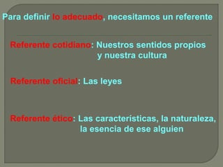 Para definir lo adecuado, necesitamos un referente
Referente cotidiano: Nuestros sentidos propios
y nuestra cultura
Referente oficial: Las leyes
Referente ético: Las características, la naturaleza,
la esencia de ese alguien
 