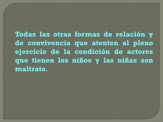  Todas las otras formas de relación y
de convivencia que atenten al pleno
ejercicio de la condición de actores
que tienen los niños y las niñas son
maltrato.
 