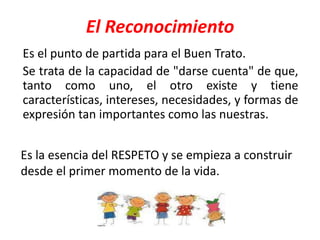 El Reconocimiento
Es el punto de partida para el Buen Trato.
Se trata de la capacidad de "darse cuenta" de que,
tanto como uno, el otro existe y tiene
características, intereses, necesidades, y formas de
expresión tan importantes como las nuestras.
Es la esencia del RESPETO y se empieza a construir
desde el primer momento de la vida.
 