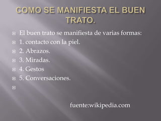 COMO SE MANIFIESTA EL BUEN TRATO. El buen trato se manifiesta de varias formas: 1. contacto con la piel. 2. Abrazos. 3. Miradas. 4. Gestos 5. Conversaciones. fuente:wikipedia.com
