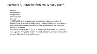 FACTORES QUE INTERVIENEN EN UN BUEN TRATO
•Respeto
•Comprensión
•Cooperación
•Comunicación
•Cortesía
ES NECESARIO tener una adecuada actitud hacia los demás, es decir la
disposición de desarrollar un buen ánimo y sobre todo el poder en ocasiones
renunciar a nuestros esquemas y sobre todo a comprender que no somos
dueños de la verdad.
la dinámica del UN BUEN TRATO es la empatía y la humildad o sea ponerse
en el lugar del otro y ceder en aras de una buena convivencia sin menoscabar
la mutua dignidad como seres humanos.
 