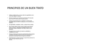 PRINCIPIOS DE UN BUEN TRATO
• Hablar amablemente, no hay nada tan agradable como
una frase alegre al saludar.
• Sonría a la gente, se necesita la acción de 25 músculos
para fruncir el ceño y solo 15 para sonreír.
• Llame a las personas por su nombre, la música más
agradable para el oído de cualquiera, es el sonido de su
nombre.
• Sea agradable, amigable, cortés, si desea tener amigos.
• Sea cordial, hable y actúe como si todo lo que hiciera
fuera un placer. Interésese verdaderamente en las
personas, puede simpatizar con ellas y todo si se lo
propone.
• Sea generoso al resaltar las buenas cualidades y
cuidadoso al criticar.
• Tenga consideración hacia los sentimientos de los demás
recuerde, en toda controversia hay tres opiniones o
puntos de vista la del otro, el suyo y el correcto.
• Esté dispuesto a prestar servicio, lo que más cuenta en la
vida, es lo que hacemos por los
demás.
 