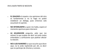 EN EL BUEN TRATO SE NECESITA
 EL DIALOGO el respeto a las opiniones del otro
es fundamental si no lo hago no podré
establecer un diálogo, pues entonces solo
escucharé mi opinión.
 NO INTERRUMPIR a quien me habla, espero el
momento oportuno para intervenir
 LA ACLARACION pregunto, pido que me
aclaren lo que acaban de decir así evito malos
entendidos y confusiones que podrían afectar
la relación.
 NO A LOS RUMORES Lo que escucho que dicen
aquí, no lo ando repitiendo por ahí, es decir
que no participo de chismes y rumores.
 