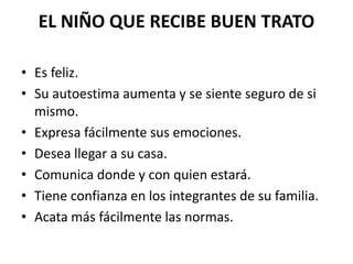 EL NIÑO QUE RECIBE BUEN TRATO 
• Es feliz. 
• Su autoestima aumenta y se siente seguro de si 
mismo. 
• Expresa fácilmente sus emociones. 
• Desea llegar a su casa. 
• Comunica donde y con quien estará. 
• Tiene confianza en los integrantes de su familia. 
• Acata más fácilmente las normas. 
 