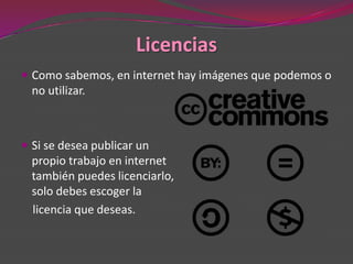 Licencias
 Como sabemos, en internet hay imágenes que podemos o
  no utilizar.



 Si se desea publicar un
  propio trabajo en internet
  también puedes licenciarlo,
  solo debes escoger la
  licencia que deseas.
 