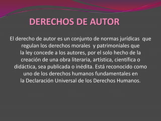 DERECHOS DE AUTOR
El derecho de autor es un conjunto de normas jurídicas que
      regulan los derechos morales y patrimoniales que
     la ley concede a los autores, por el solo hecho de la
      creación de una obra literaria, artística, científica o
  didáctica, sea publicada o inédita. Está reconocido como
       uno de los derechos humanos fundamentales en
     la Declaración Universal de los Derechos Humanos.
 