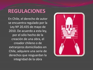 REGULACIONES
En Chile, el derecho de autor
se encuentra regulado por la
  Ley Nº 20.435 de mayo de
2010. De acuerdo a esta ley,
    por el sólo hecho de la
   creación de una obra, el
     creador chileno o de
 extranjeros domiciliados en
Chile, adquiere una serie de
 derechos que resguardan la
     integridad de la obra
 