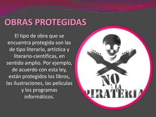 OBRAS PROTEGIDAS
     El tipo de obra que se
 encuentra protegida son las
  de tipo literario, artística y
    literario-científicas, en
sentido amplio. Por ejemplo,
   de acuerdo con esta ley,
 están protegidos los libros,
las ilustraciones, las películas
         y los programas
          informáticos.
 